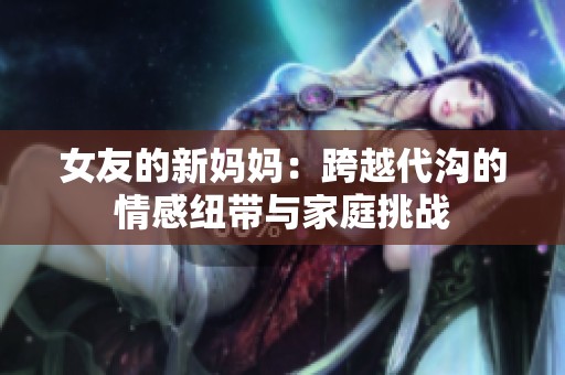 女友的新妈妈：跨越代沟的情感纽带与家庭挑战