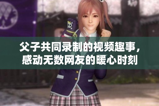 父子共同录制的视频趣事，感动无数网友的暖心时刻