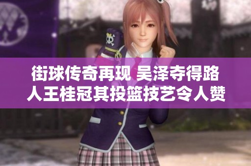 街球传奇再现 吴泽夺得路人王桂冠其投篮技艺令人赞叹
