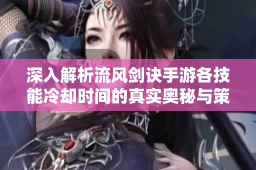 深入解析流风剑诀手游各技能冷却时间的真实奥秘与策略