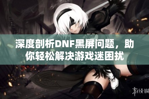 深度剖析DNF黑屏问题，助你轻松解决游戏迷困扰