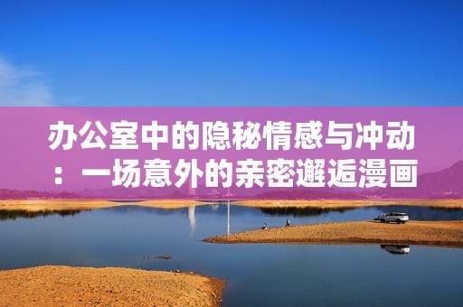 办公室中的隐秘情感与冲动：一场意外的亲密邂逅漫画解析
