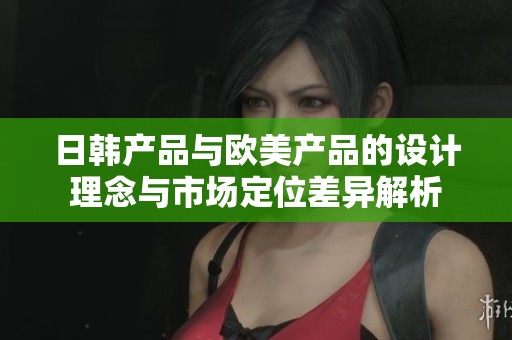 日韩产品与欧美产品的设计理念与市场定位差异解析