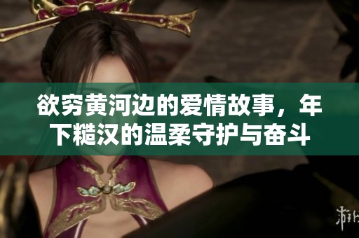欲穷黄河边的爱情故事，年下糙汉的温柔守护与奋斗