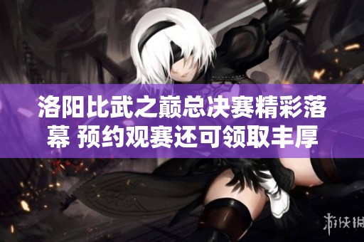 洛阳比武之巅总决赛精彩落幕 预约观赛还可领取丰厚福利