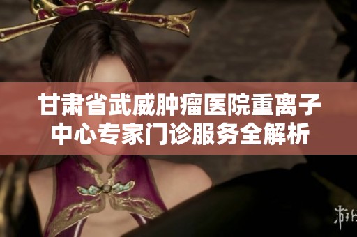 甘肃省武威肿瘤医院重离子中心专家门诊服务全解析