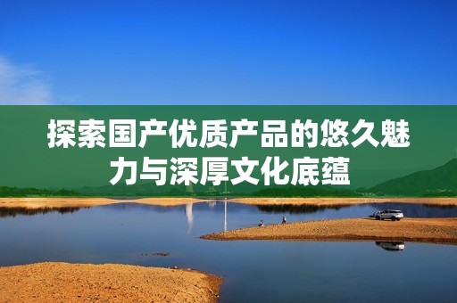 探索国产优质产品的悠久魅力与深厚文化底蕴