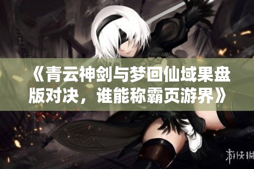 《青云神剑与梦回仙域果盘版对决，谁能称霸页游界》
