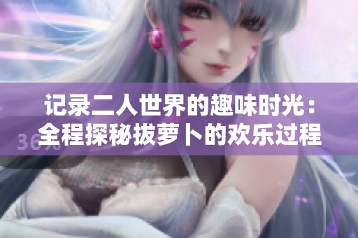 记录二人世界的趣味时光：全程探秘拔萝卜的欢乐过程