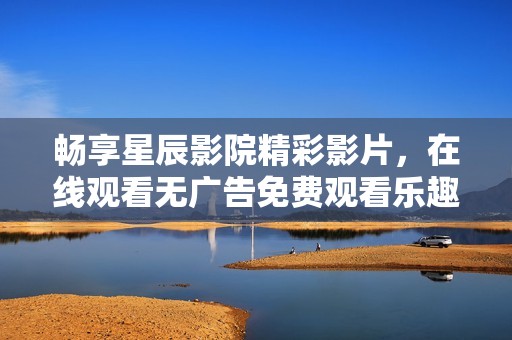 畅享星辰影院精彩影片，在线观看无广告免费观看乐趣
