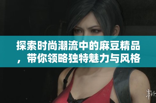 探索时尚潮流中的麻豆精品，带你领略独特魅力与风格