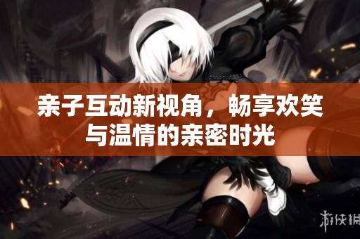 亲子互动新视角，畅享欢笑与温情的亲密时光
