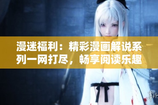 漫迷福利：精彩漫画解说系列一网打尽，畅享阅读乐趣
