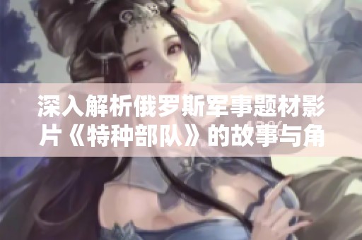 深入解析俄罗斯军事题材影片《特种部队》的故事与角色魅力