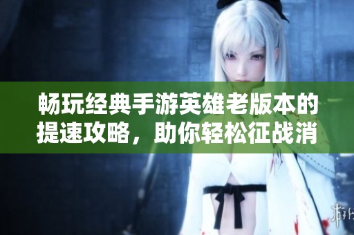 畅玩经典手游英雄老版本的提速攻略，助你轻松征战消防哥！