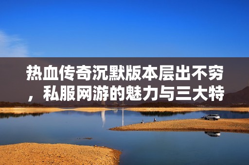 热血传奇沉默版本层出不穷，私服网游的魅力与三大特点解析