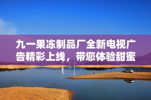 九一果冻制品厂全新电视广告精彩上线，带您体验甜蜜时光