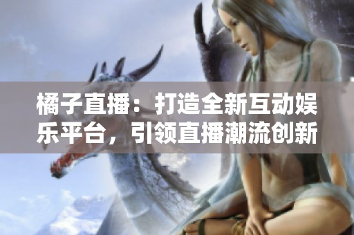 橘子直播：打造全新互动娱乐平台，引领直播潮流创新