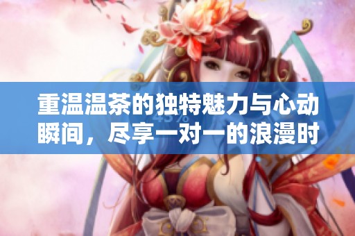 重温温茶的独特魅力与心动瞬间，尽享一对一的浪漫时光