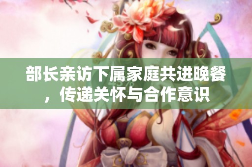 部长亲访下属家庭共进晚餐，传递关怀与合作意识