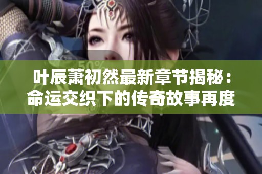 叶辰萧初然最新章节揭秘：命运交织下的传奇故事再度展开