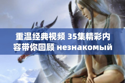 重温经典视频 35集精彩内容带你回顾 незнакомый мир