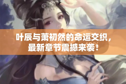 叶辰与萧初然的命运交织，最新章节震撼来袭！