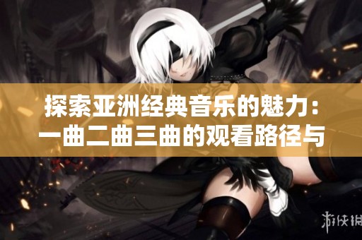 探索亚洲经典音乐的魅力：一曲二曲三曲的观看路径与推荐