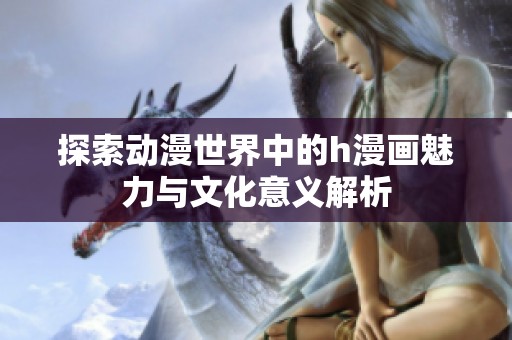 探索动漫世界中的h漫画魅力与文化意义解析