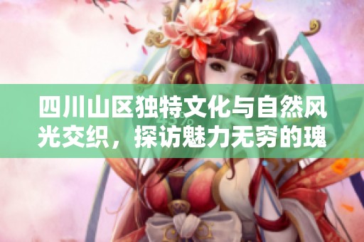 四川山区独特文化与自然风光交织，探访魅力无穷的瑰宝之地