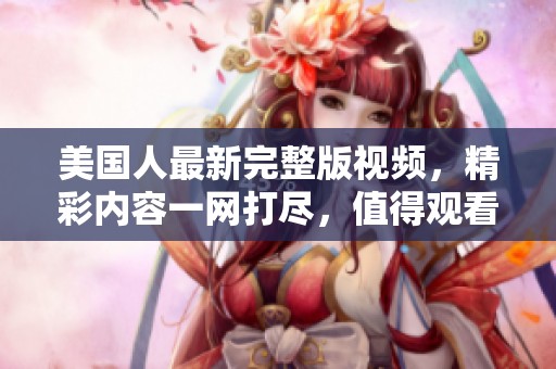 美国人最新完整版视频，精彩内容一网打尽，值得观看