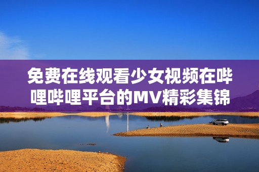 免费在线观看少女视频在哔哩哔哩平台的MV精彩集锦