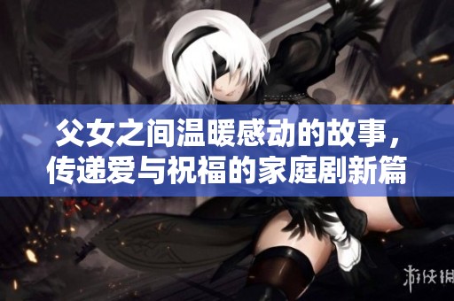 父女之间温暖感动的故事，传递爱与祝福的家庭剧新篇章