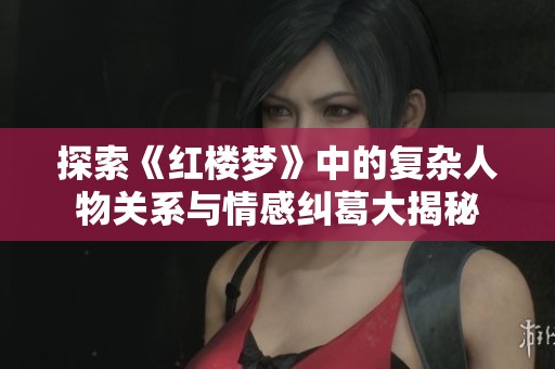 探索《红楼梦》中的复杂人物关系与情感纠葛大揭秘