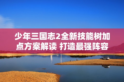 少年三国志2全新技能树加点方案解读 打造最强阵容的必备策略