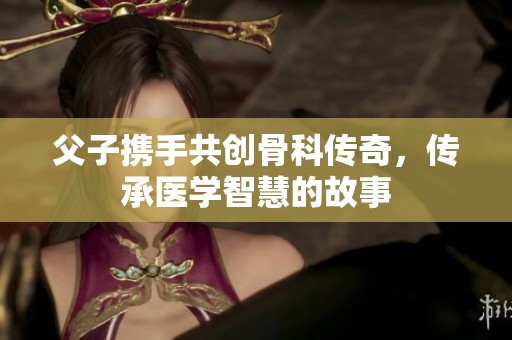 父子携手共创骨科传奇，传承医学智慧的故事