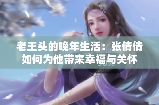 老王头的晚年生活：张倩倩如何为他带来幸福与关怀