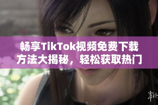 畅享TikTok视频免费下载方法大揭秘，轻松获取热门内容