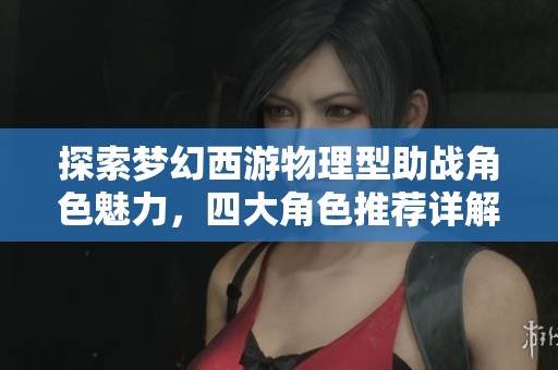 探索梦幻西游物理型助战角色魅力，四大角色推荐详解