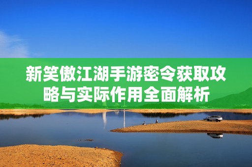 新笑傲江湖手游密令获取攻略与实际作用全面解析