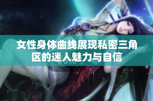 女性身体曲线展现私密三角区的迷人魅力与自信