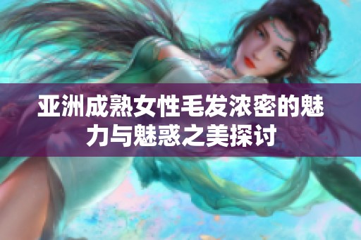 亚洲成熟女性毛发浓密的魅力与魅惑之美探讨