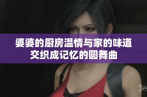 婆婆的厨房温情与家的味道交织成记忆的圆舞曲
