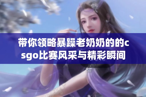 带你领略暴躁老奶奶的的csgo比赛风采与精彩瞬间