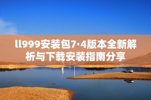 ll999安装包7·4版本全新解析与下载安装指南分享