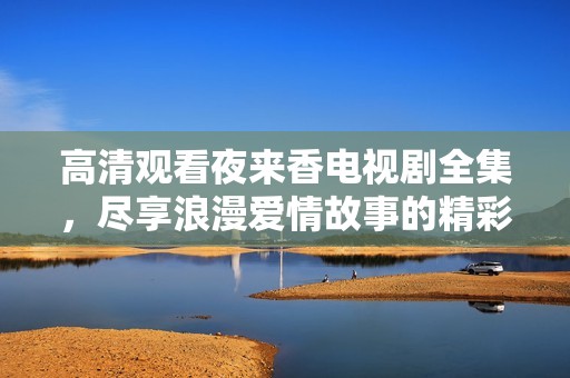 高清观看夜来香电视剧全集，尽享浪漫爱情故事的精彩瞬间