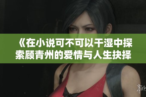 《在小说可不可以干湿中探索顾青州的爱情与人生抉择》