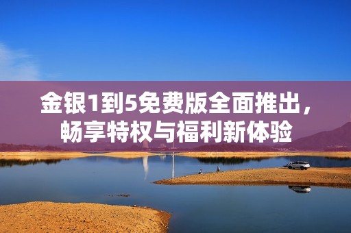 金银1到5免费版全面推出，畅享特权与福利新体验