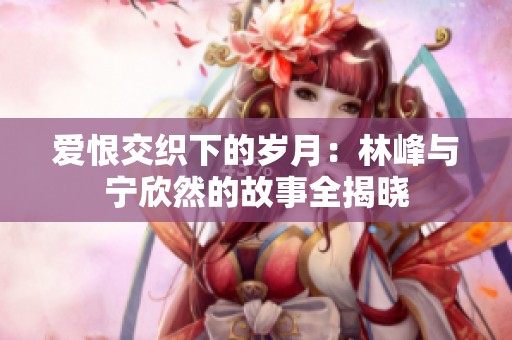 爱恨交织下的岁月：林峰与宁欣然的故事全揭晓
