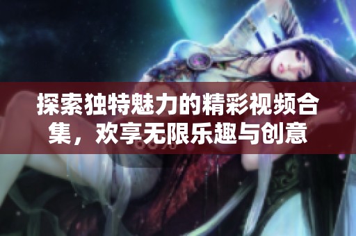 探索独特魅力的精彩视频合集，欢享无限乐趣与创意